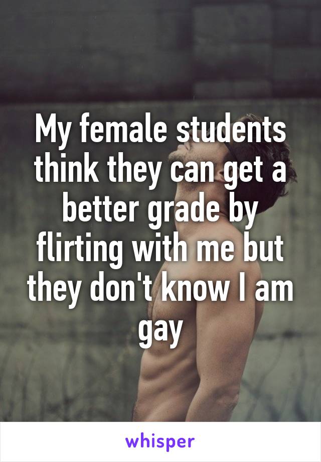 My female students think they can get a better grade by flirting with me but they don't know I am gay