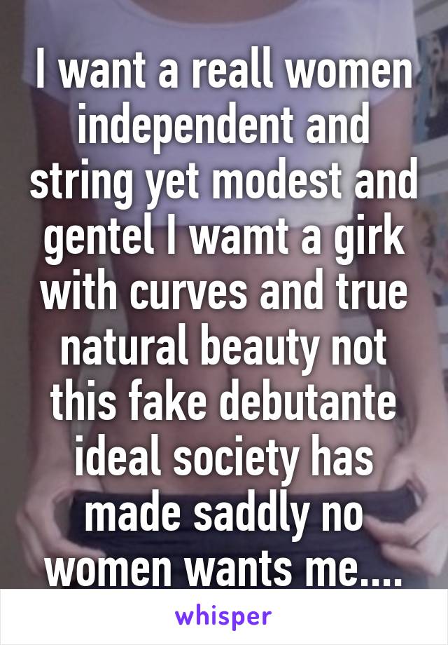 I want a reall women independent and string yet modest and gentel I wamt a girk with curves and true natural beauty not this fake debutante ideal society has made saddly no women wants me....