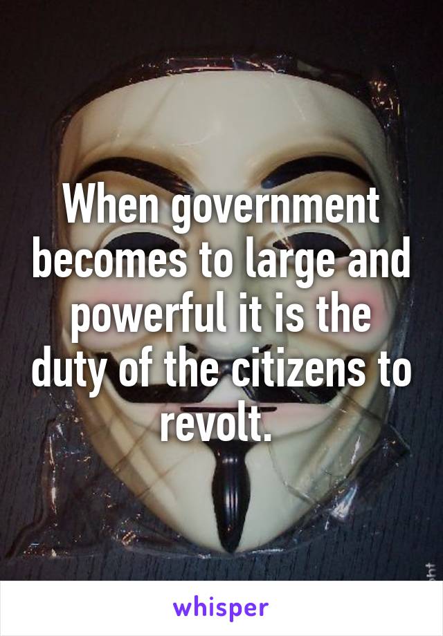 When government becomes to large and powerful it is the duty of the citizens to revolt. 