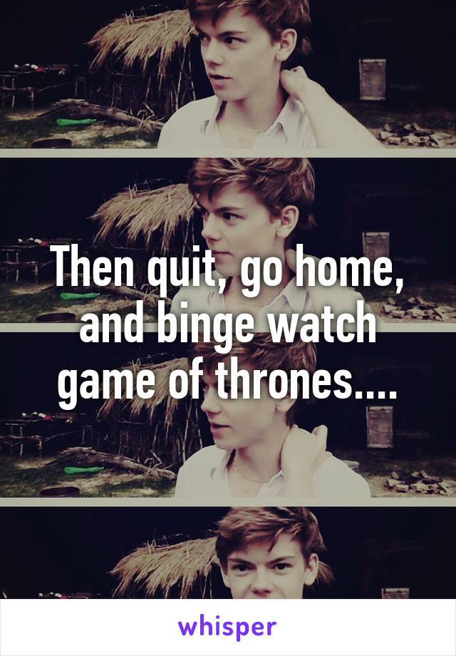 Then quit, go home, and binge watch game of thrones....