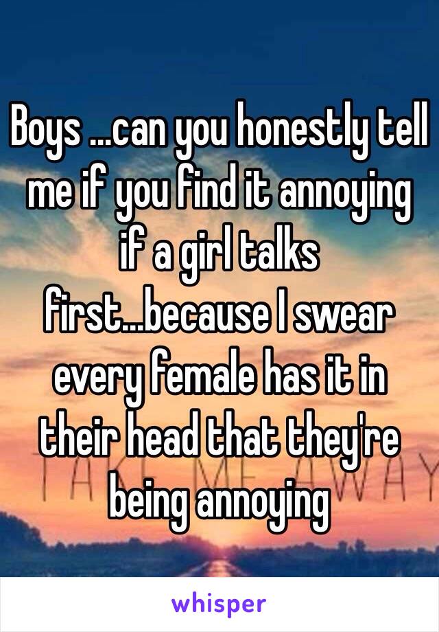 Boys ...can you honestly tell me if you find it annoying if a girl talks first...because I swear every female has it in their head that they're being annoying 