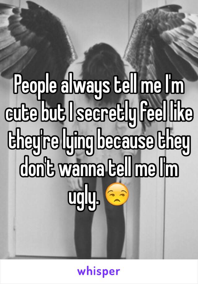 People always tell me I'm cute but I secretly feel like they're lying because they don't wanna tell me I'm ugly. 😒