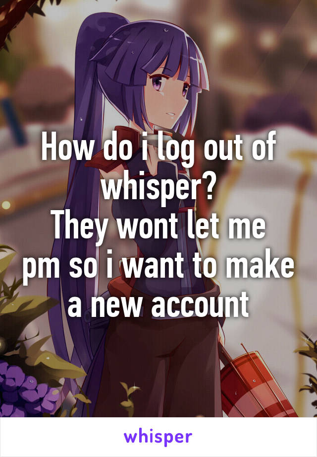 How do i log out of whisper?
They wont let me pm so i want to make a new account