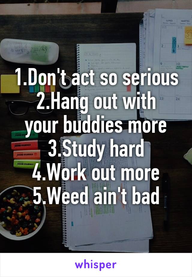 1.Don't act so serious
2.Hang out with your buddies more
3.Study hard
4.Work out more
5.Weed ain't bad