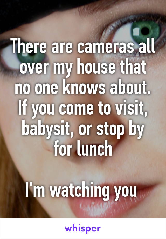 There are cameras all over my house that no one knows about. If you come to visit, babysit, or stop by for lunch

I'm watching you 