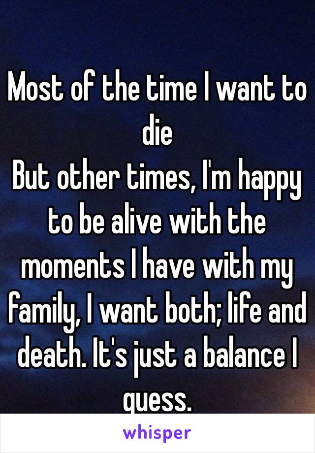 Most of the time I want to die
But other times, I'm happy to be alive with the moments I have with my family, I want both; life and death. It's just a balance I guess. 