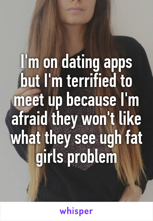 I'm on dating apps but I'm terrified to meet up because I'm afraid they won't like what they see ugh fat girls problem