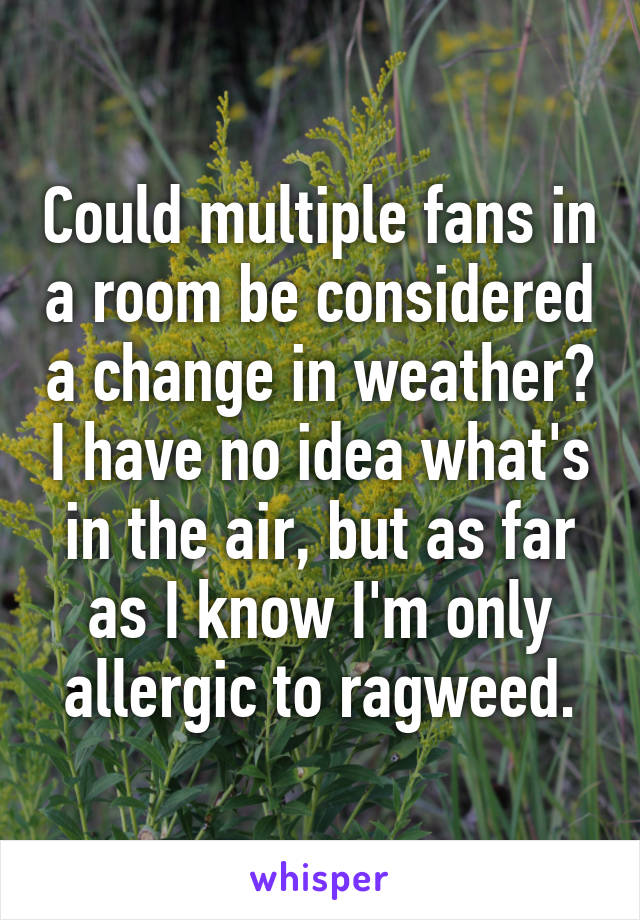 Could multiple fans in a room be considered a change in weather? I have no idea what's in the air, but as far as I know I'm only allergic to ragweed.