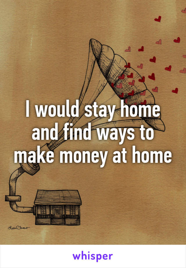 I would stay home and find ways to make money at home