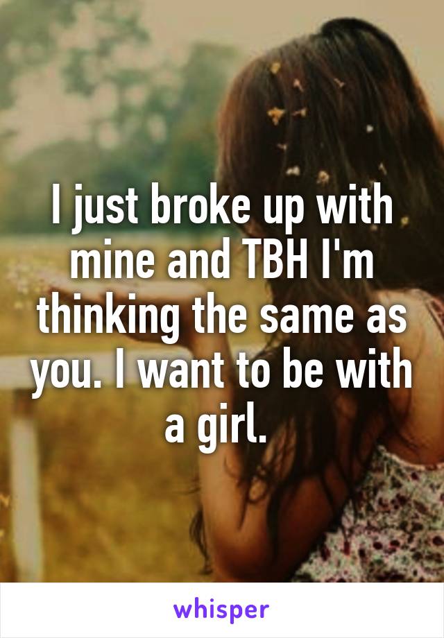 I just broke up with mine and TBH I'm thinking the same as you. I want to be with a girl. 