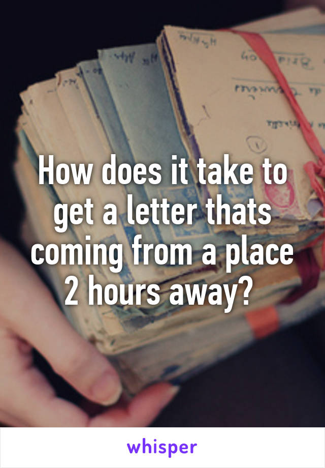 How does it take to get a letter thats coming from a place 2 hours away? 