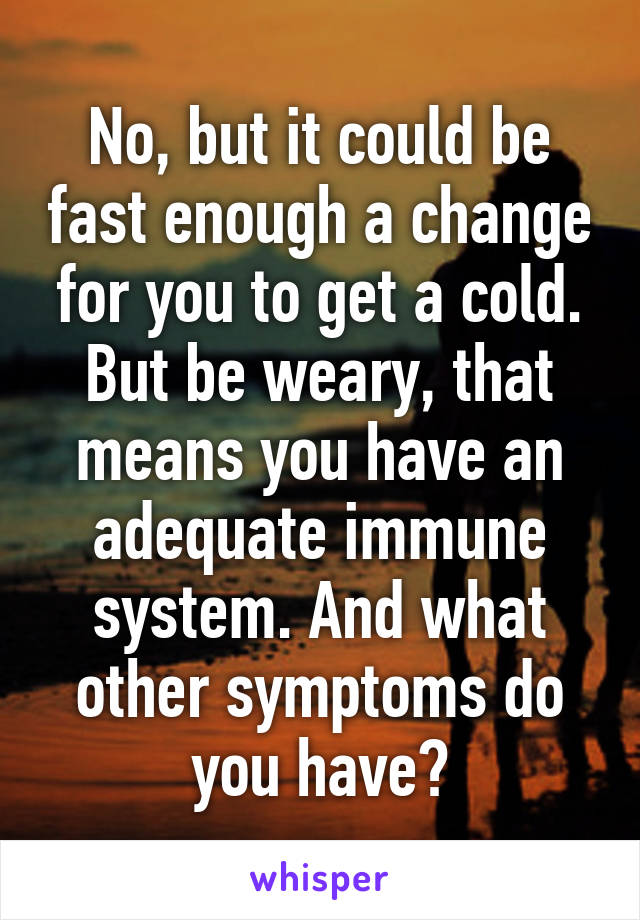 No, but it could be fast enough a change for you to get a cold. But be weary, that means you have an adequate immune system. And what other symptoms do you have?