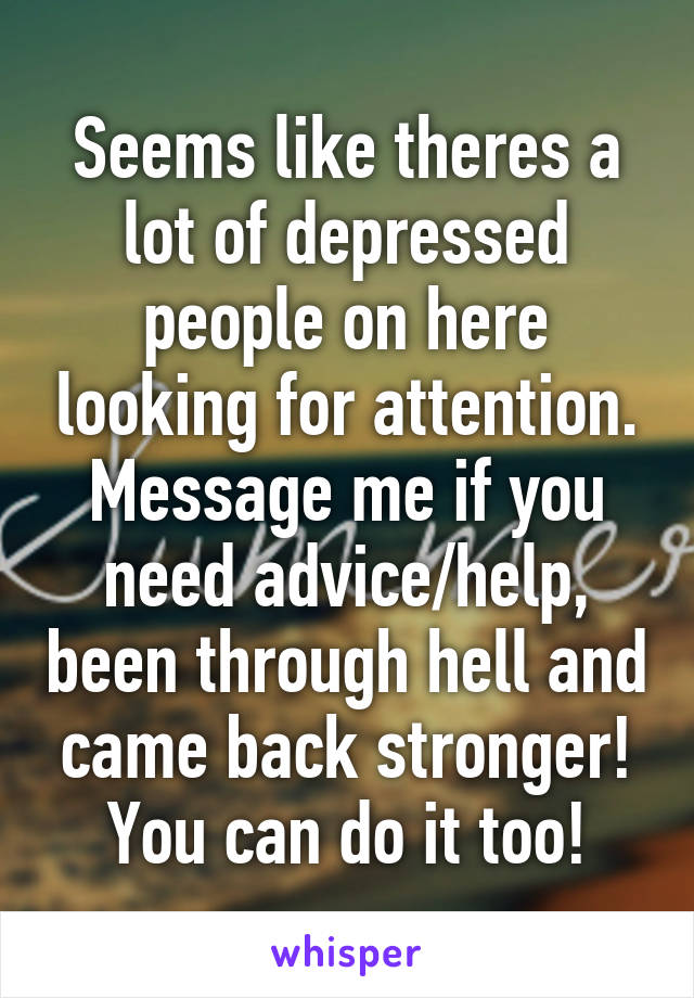 Seems like theres a lot of depressed people on here looking for attention. Message me if you need advice/help, been through hell and came back stronger! You can do it too!