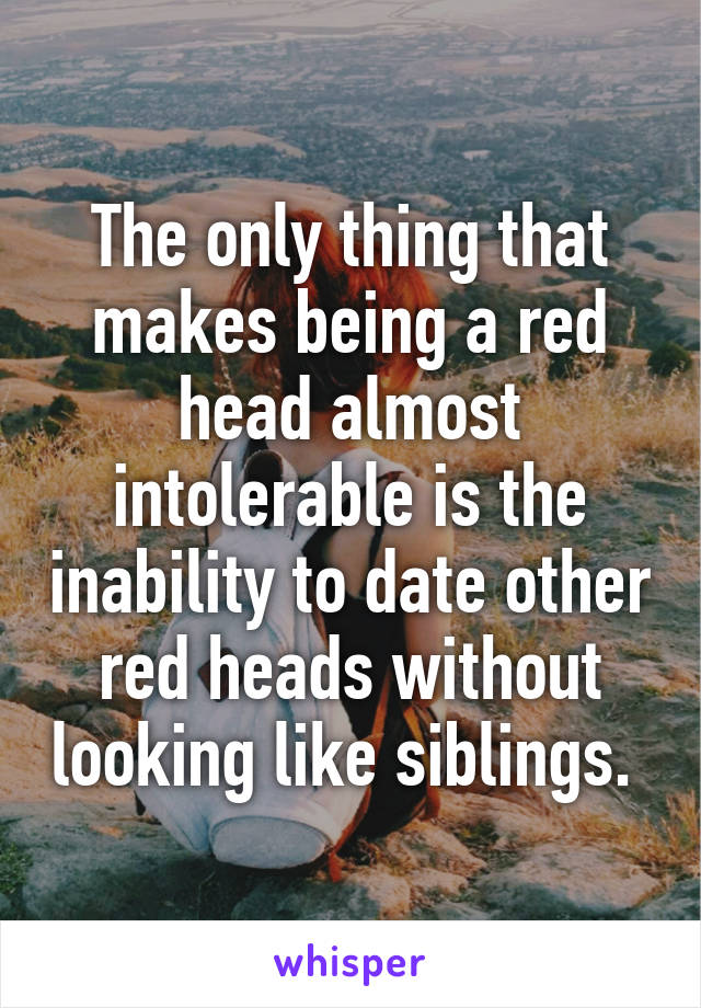 The only thing that makes being a red head almost intolerable is the inability to date other red heads without looking like siblings. 