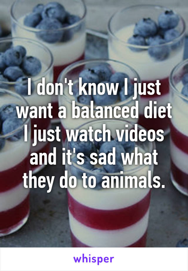 I don't know I just want a balanced diet I just watch videos and it's sad what they do to animals.