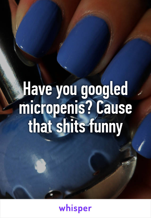 Have you googled micropenis? Cause that shits funny