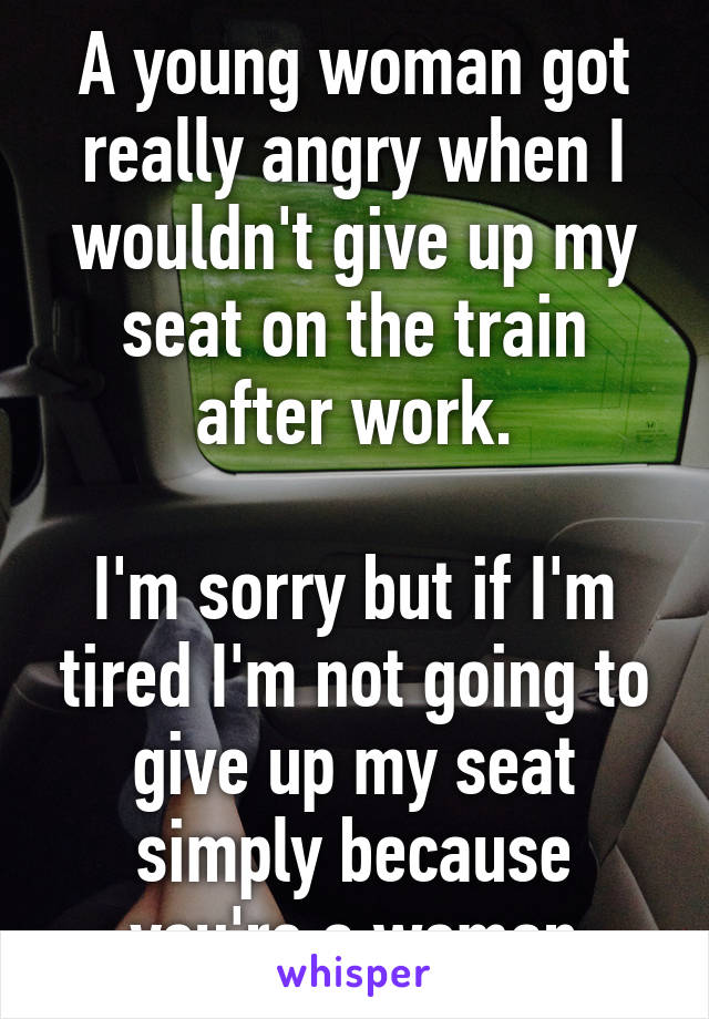 A young woman got really angry when I wouldn't give up my seat on the train after work.

I'm sorry but if I'm tired I'm not going to give up my seat simply because you're a woman