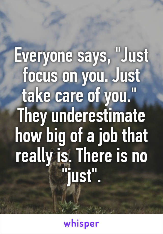 Everyone says, "Just focus on you. Just take care of you." 
They underestimate how big of a job that really is. There is no "just".