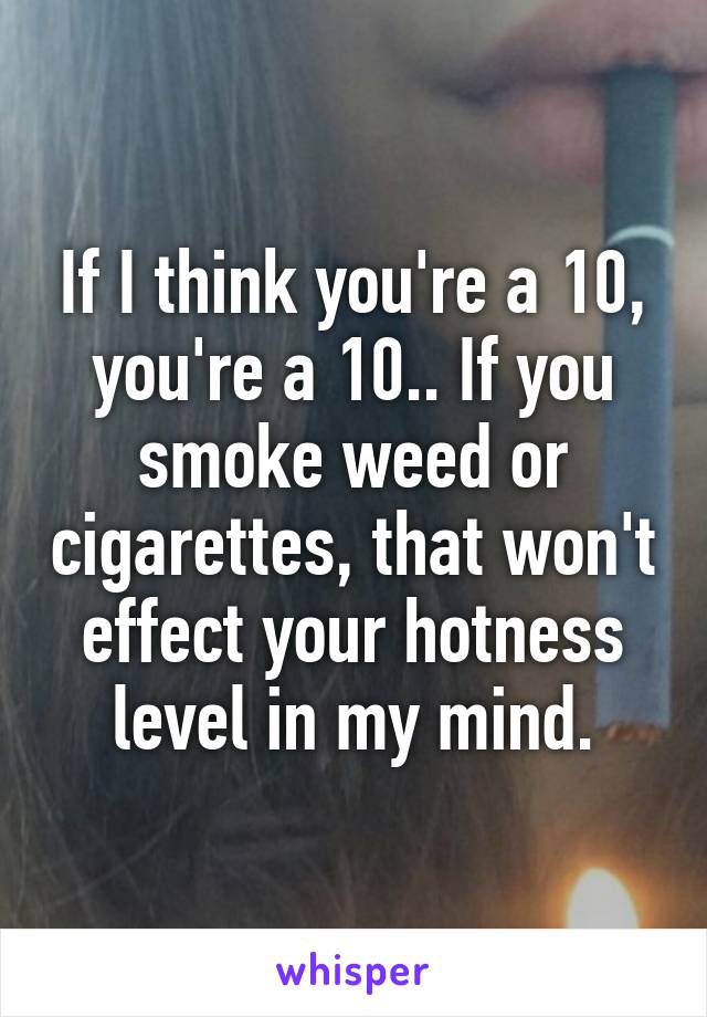 If I think you're a 10, you're a 10.. If you smoke weed or cigarettes, that won't effect your hotness level in my mind.