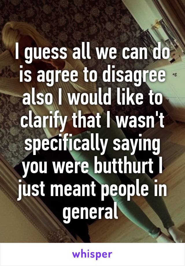 I guess all we can do is agree to disagree also I would like to clarify that I wasn't specifically saying you were butthurt I just meant people in general 