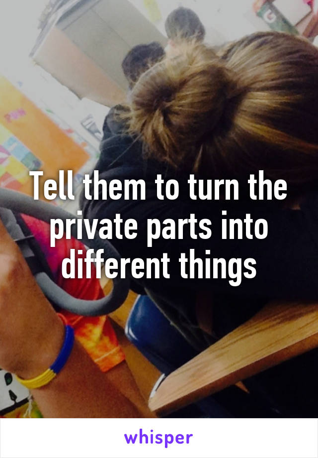 Tell them to turn the private parts into different things