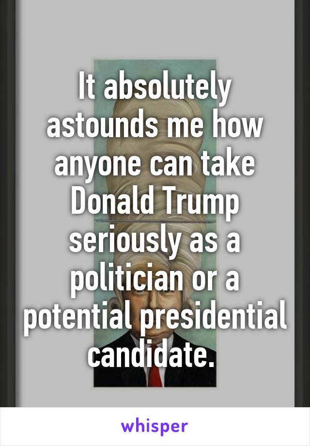 It absolutely astounds me how anyone can take Donald Trump seriously as a politician or a potential presidential candidate. 