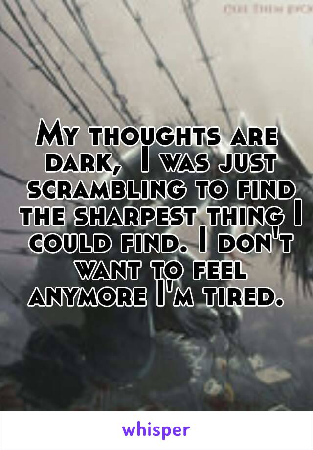 My thoughts are dark,  I was just scrambling to find the sharpest thing I could find. I don't want to feel anymore I'm tired. 