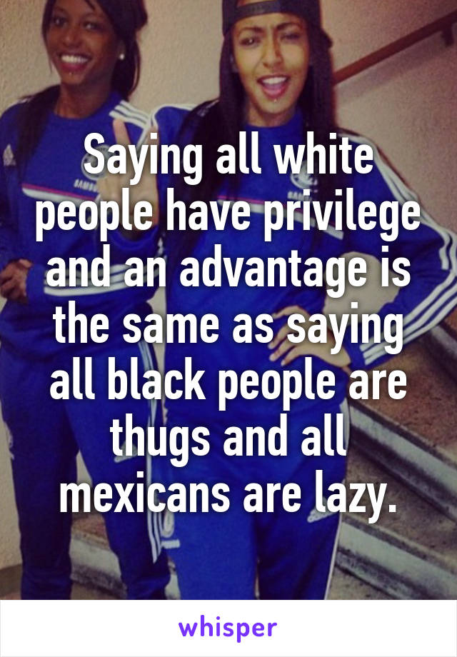 Saying all white people have privilege and an advantage is the same as saying all black people are thugs and all mexicans are lazy.