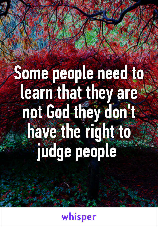 Some people need to learn that they are not God they don't have the right to judge people 