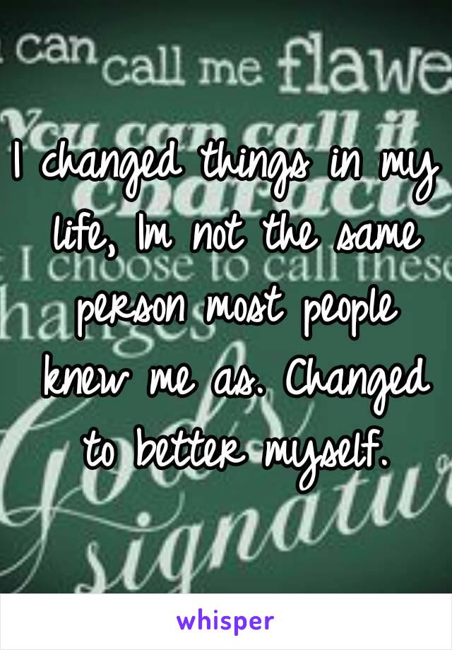 I changed things in my life, Im not the same person most people knew me as. Changed to better myself.