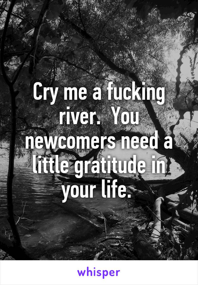 Cry me a fucking river.  You newcomers need a little gratitude in your life. 