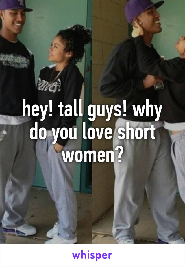 hey! tall guys! why do you love short women?