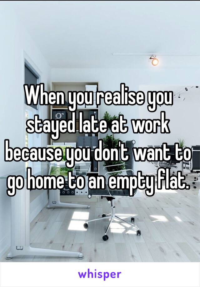 When you realise you stayed late at work because you don't want to go home to an empty flat.