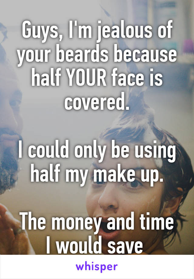 Guys, I'm jealous of your beards because half YOUR face is covered.

I could only be using half my make up.

The money and time I would save 