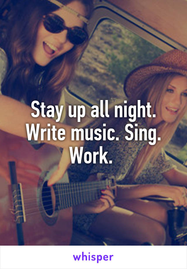 Stay up all night. Write music. Sing. Work. 