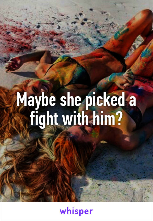 Maybe she picked a fight with him?