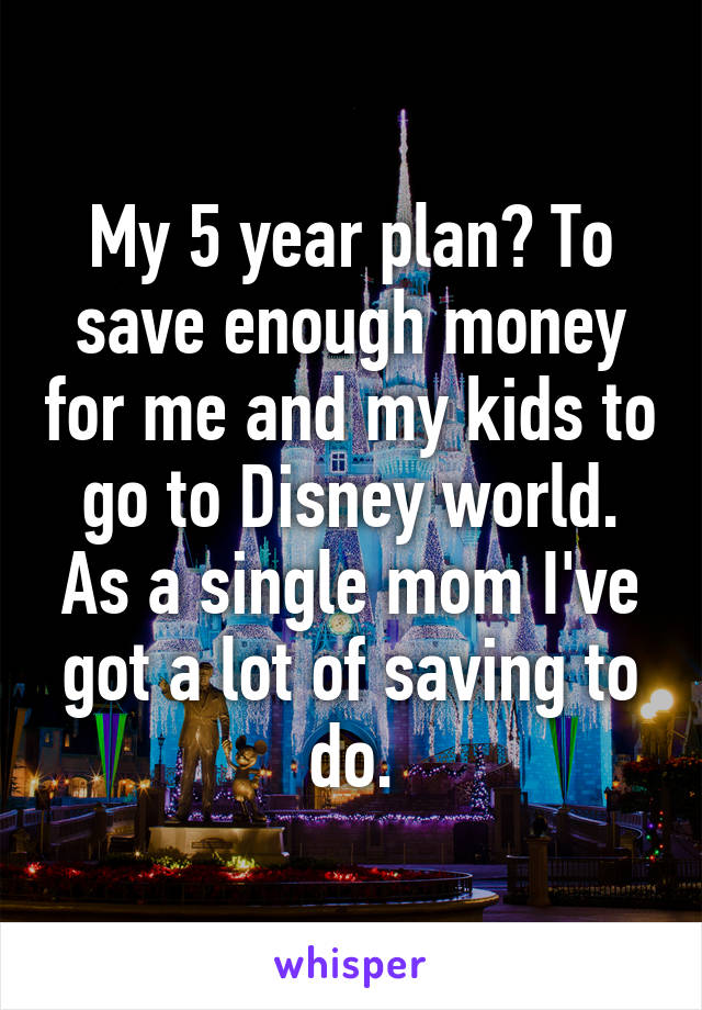 My 5 year plan? To save enough money for me and my kids to go to Disney world. As a single mom I've got a lot of saving to do.