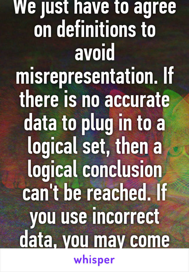 We just have to agree on definitions to avoid misrepresentation. If there is no accurate data to plug in to a logical set, then a logical conclusion can't be reached. If you use incorrect data, you may come up with a false 