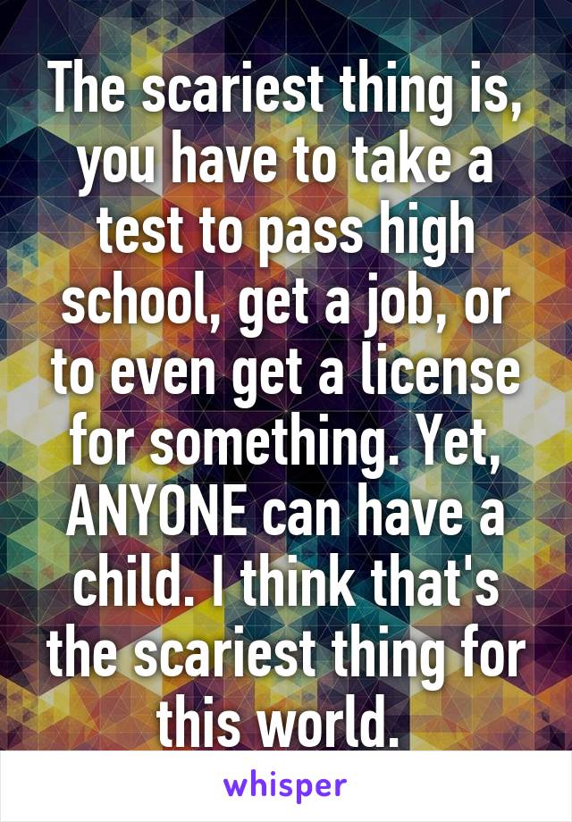 The scariest thing is, you have to take a test to pass high school, get a job, or to even get a license for something. Yet, ANYONE can have a child. I think that's the scariest thing for this world. 