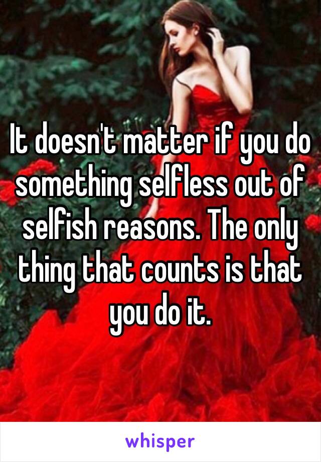 It doesn't matter if you do something selfless out of selfish reasons. The only thing that counts is that you do it. 
