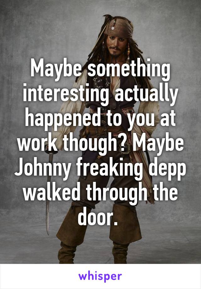 Maybe something interesting actually happened to you at work though? Maybe Johnny freaking depp walked through the door. 