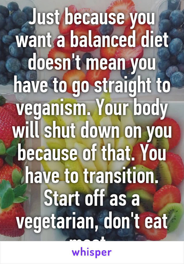 Just because you want a balanced diet doesn't mean you have to go straight to veganism. Your body will shut down on you because of that. You have to transition. Start off as a vegetarian, don't eat meat. 