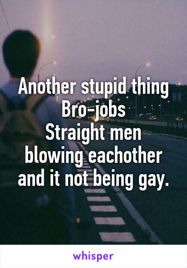 Another stupid thing
Bro-jobs
Straight men blowing eachother and it not being gay.