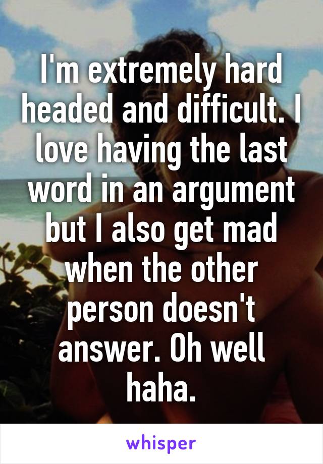 I'm extremely hard headed and difficult. I love having the last word in an argument but I also get mad when the other person doesn't answer. Oh well haha.