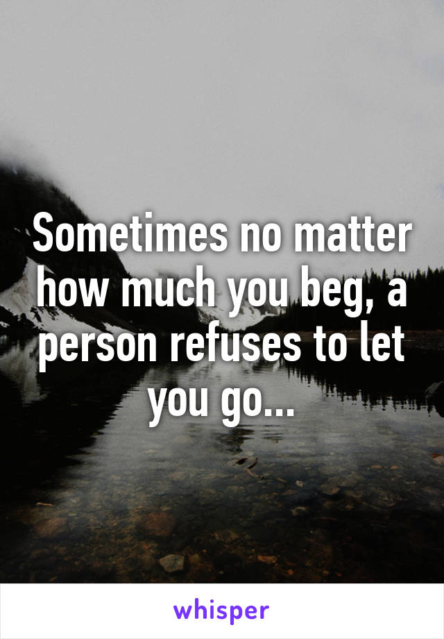 Sometimes no matter how much you beg, a person refuses to let you go...