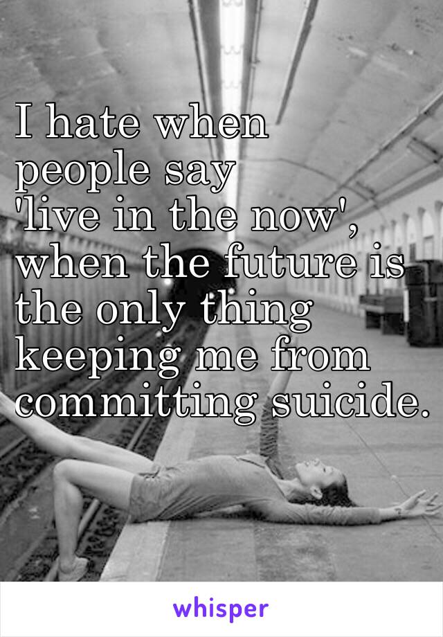 I hate when 
people say
 'live in the now',
when the future is 
the only thing
keeping me from 
committing suicide. 