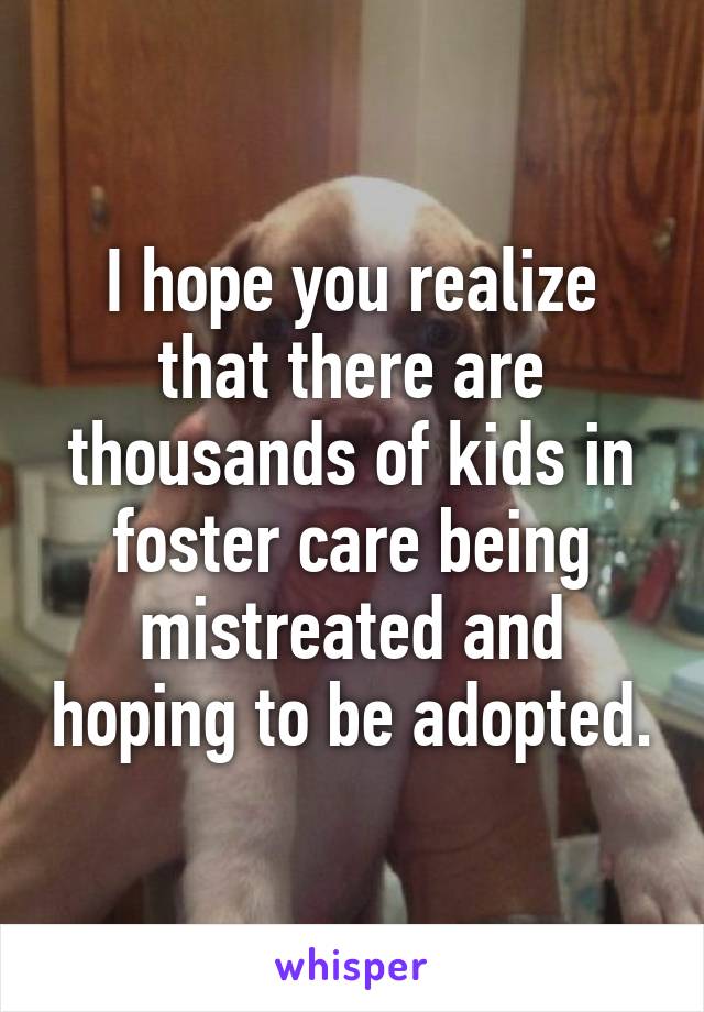 I hope you realize that there are thousands of kids in foster care being mistreated and hoping to be adopted.