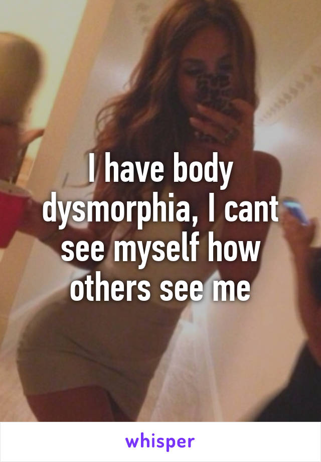 I have body dysmorphia, I cant see myself how others see me