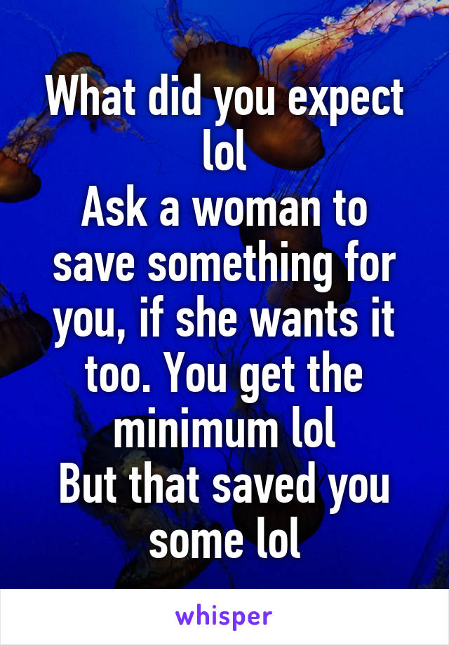 What did you expect lol
Ask a woman to save something for you, if she wants it too. You get the minimum lol
But that saved you some lol