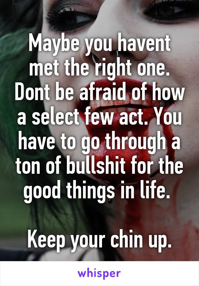 Maybe you havent met the right one. Dont be afraid of how a select few act. You have to go through a ton of bullshit for the good things in life. 

Keep your chin up.